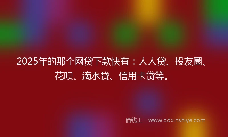 2025年的那个网贷下款快有：人人贷、投友圈、花呗、滴水贷、信用卡贷等。