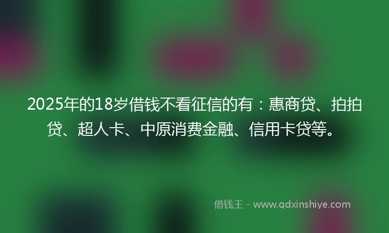 2025年的18岁借钱不看征信的有：惠商贷、拍拍贷、超人卡、中原消费金融、信用卡贷等。