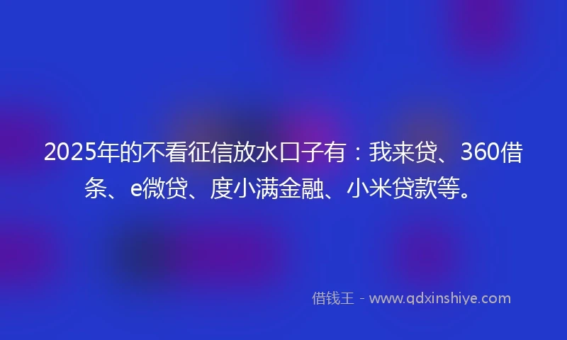2025年的不看征信放水口子有：我来贷、360借条、e微贷、度小满金融、小米贷款等。