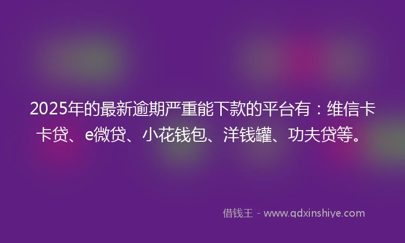 2025年的最新逾期严重能下款的平台有：维信卡卡贷、e微贷、小花钱包、洋钱罐、功夫贷等。