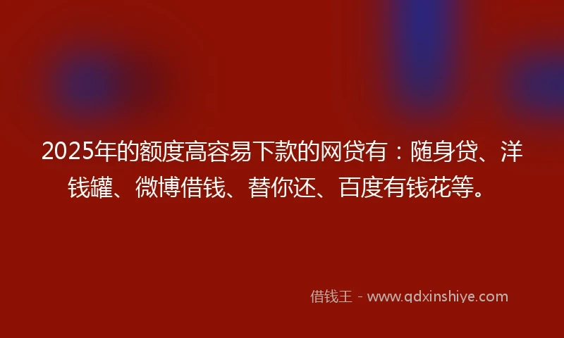 2025年的额度高容易下款的网贷有：随身贷、洋钱罐、微博借钱、替你还、百度有钱花等。