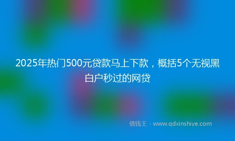 2025年热门500元贷款马上下款，概括5个无视黑白户秒过的网贷