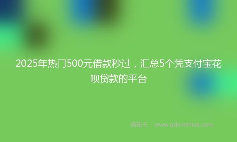 2025年热门500元借款秒过，汇总5个凭支付宝花呗贷款的平台