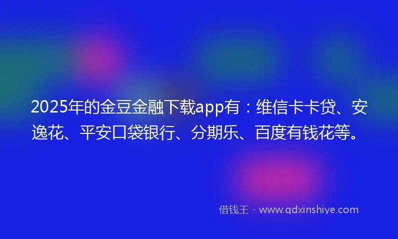 2025年的金豆金融下载app有：维信卡卡贷、安逸花、平安口袋银行、分期乐、百度有钱花等。