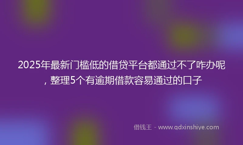 2025年最新门槛低的借贷平台都通过不了咋办呢，整理5个有逾期借款容易通过的口子