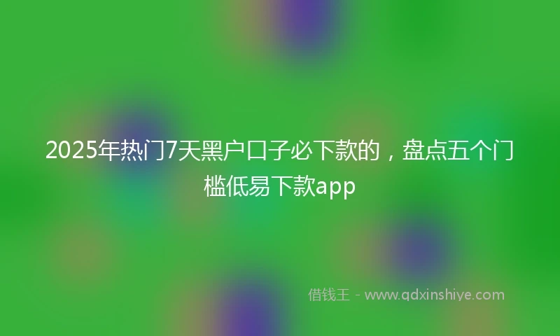 2025年热门7天黑户口子必下款的，盘点五个门槛低易下款app