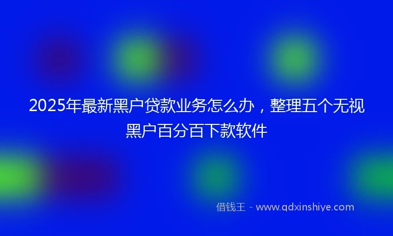 2025年最新黑户贷款业务怎么办，整理五个无视黑户百分百下款软件