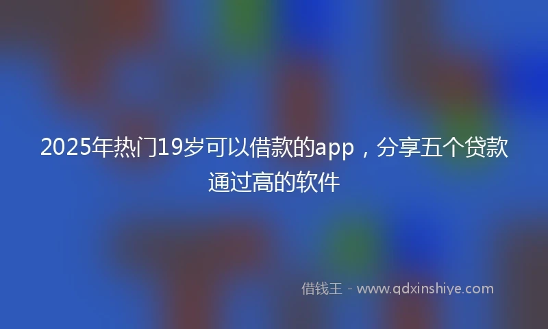 2025年热门19岁可以借款的app，分享五个贷款通过高的软件