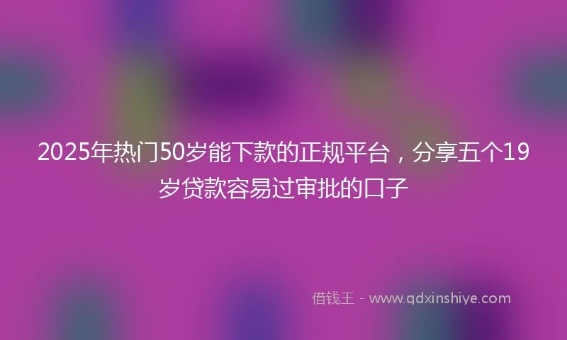 2025年热门50岁能下款的正规平台，分享五个19岁贷款容易过审批的口子