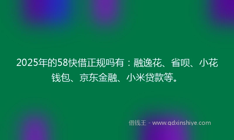 2025年的58快借正规吗有：融逸花、省呗、小花钱包、京东金融、小米贷款等。