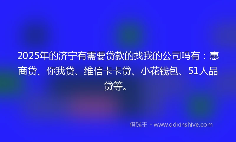 2025年的济宁有需要贷款的找我的公司吗有：惠商贷、你我贷、维信卡卡贷、小花钱包、51人品贷等。
