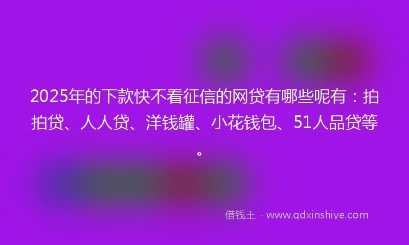 2025年的下款快不看征信的网贷有哪些呢有：拍拍贷、人人贷、洋钱罐、小花钱包、51人品贷等。