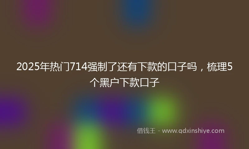 2025年热门714强制了还有下款的口子吗，梳理5个黑户下款口子