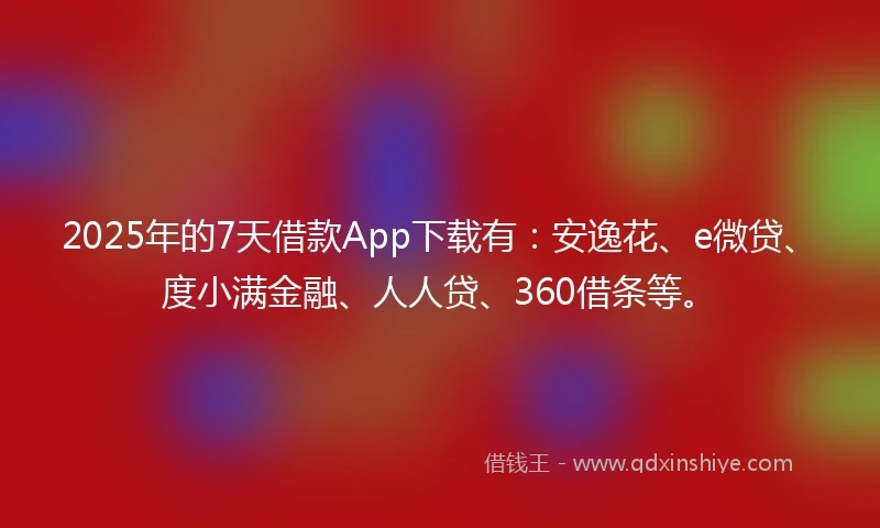 2025年的7天借款App下载有：安逸花、e微贷、度小满金融、人人贷、360借条等。
