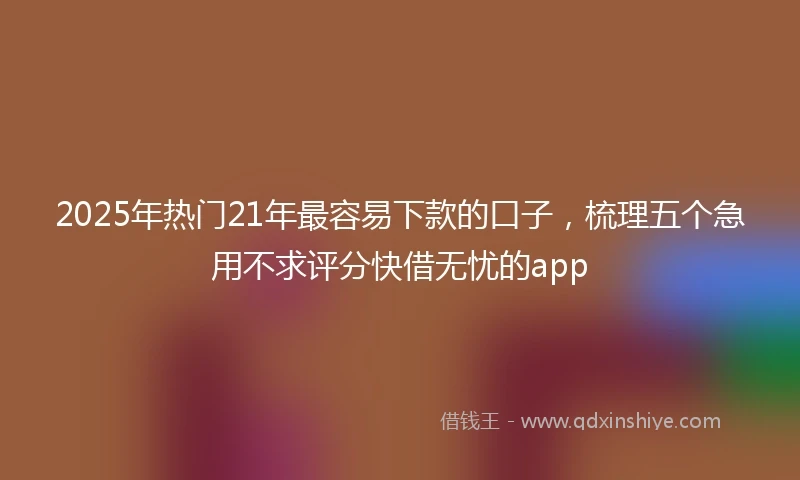 2025年热门21年最容易下款的口子,梳理五个急用不求评分快借无忧的app