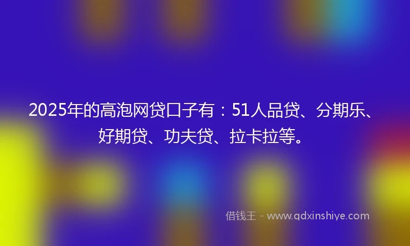 2025年的高泡网贷口子有：51人品贷、分期乐、好期贷、功夫贷、拉卡拉等。