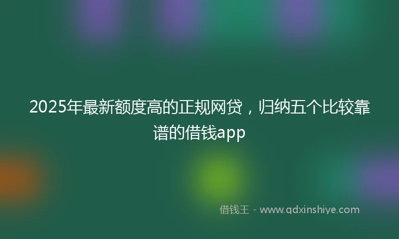 2025年最新额度高的正规网贷，归纳五个比较靠谱的借钱app