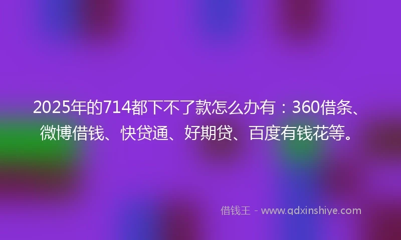 2025年的714都下不了款怎么办有：360借条、微博借钱、快贷通、好期贷、百度有钱花等。