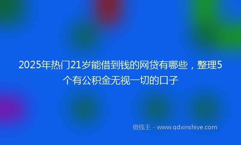 2025年热门21岁能借到钱的网贷有哪些,整理5个有公积金无视一切的口子