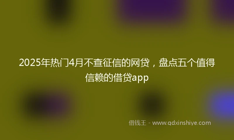 2025年热门4月不查征信的网贷，盘点五个值得信赖的借贷app