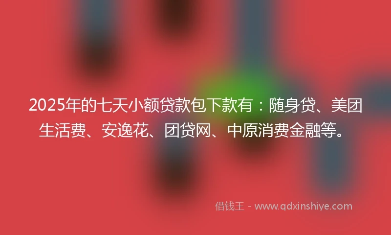 2025年的七天小额贷款包下款有:随身贷、美团生活费、安逸花、团贷网、中原消费金融等。