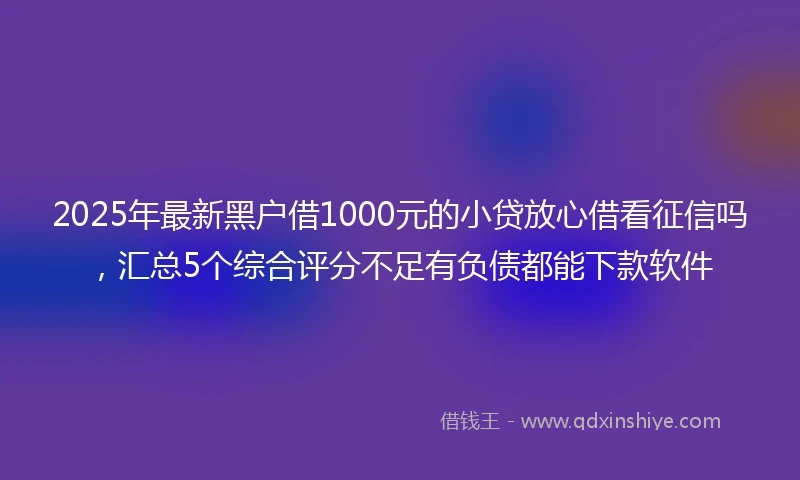 2025年最新黑户借1000元的小贷放心借看征信吗，汇总5个综合评分不足有负债都能下款软件