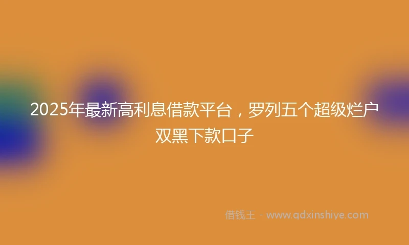 2025年最新高利息借款平台，罗列五个超级烂户双黑下款口子