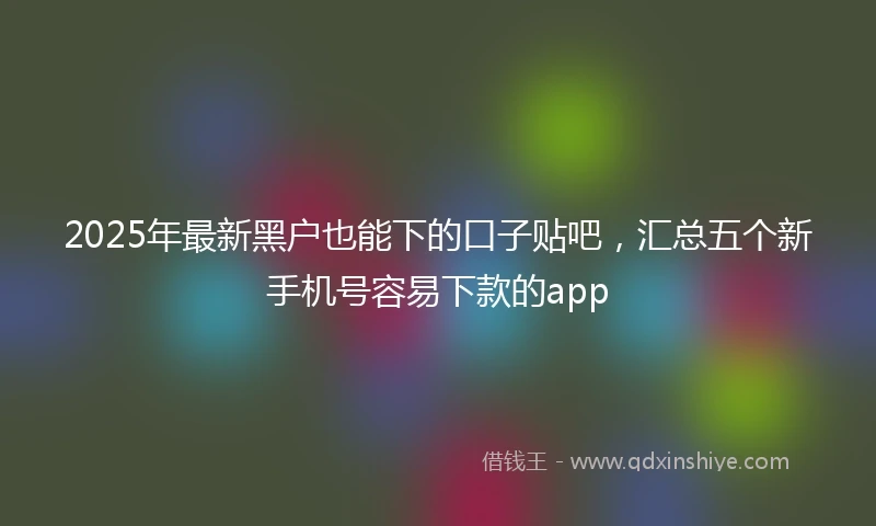 2025年最新黑户也能下的口子贴吧，汇总五个新手机号容易下款的app