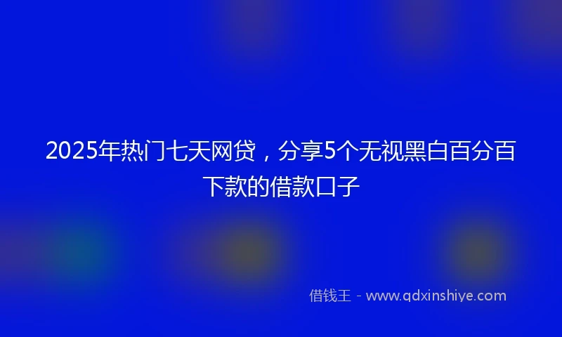 2025年热门七天网贷,分享5个无视黑白百分百下款的借款口子