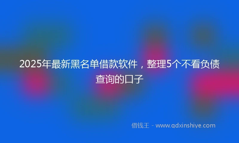 2025年最新黑名单借款软件,整理5个不看负债查询的口子