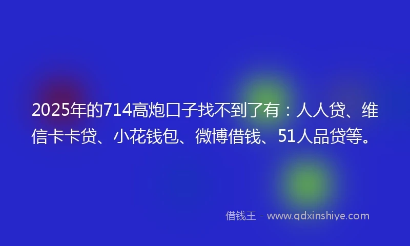 2025年的714高炮口子找不到了有:人人贷、维信卡卡贷、小花钱包、微博借钱、51人品贷等。
