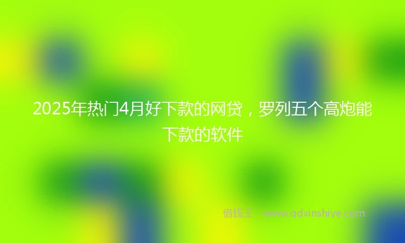 2025年热门4月好下款的网贷，罗列五个高炮能下款的软件