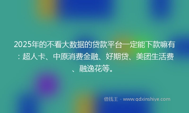 2025年的不看大数据的贷款平台一定能下款嘛有：超人卡、中原消费金融、好期贷、美团生活费、融逸花等。