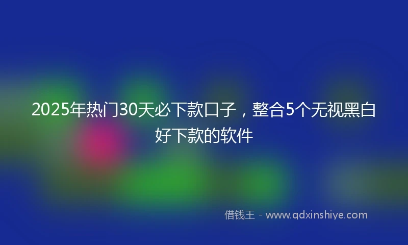 2025年热门30天必下款口子，整合5个无视黑白好下款的软件