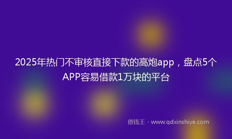 2025年热门不审核直接下款的高炮app，盘点5个APP容易借款1万块的平台