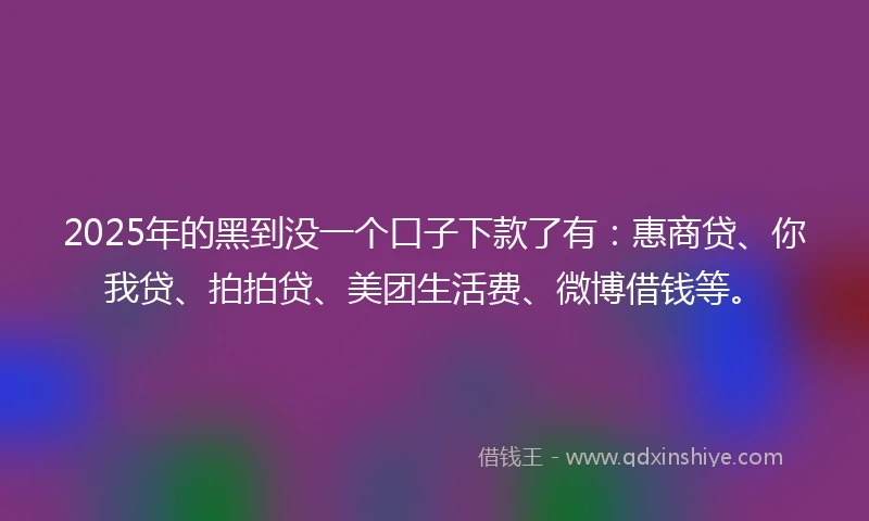 2025年的黑到没一个口子下款了有：惠商贷、你我贷、拍拍贷、美团生活费、微博借钱等。