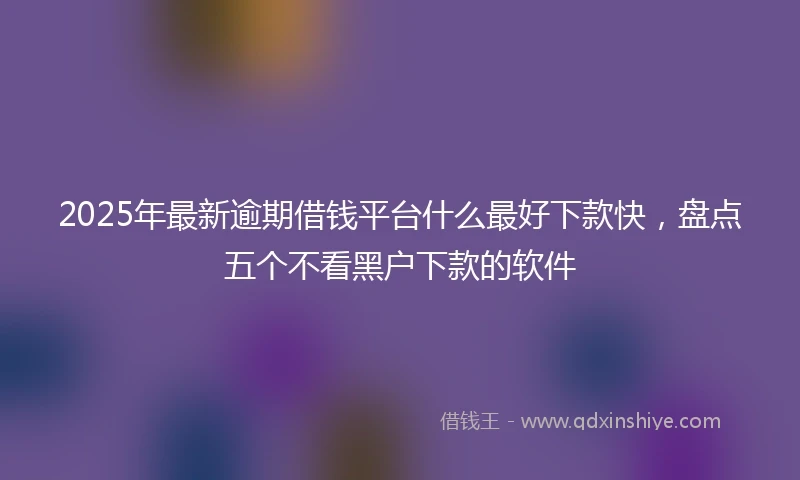 2025年最新逾期借钱平台什么最好下款快，盘点五个不看黑户下款的软件