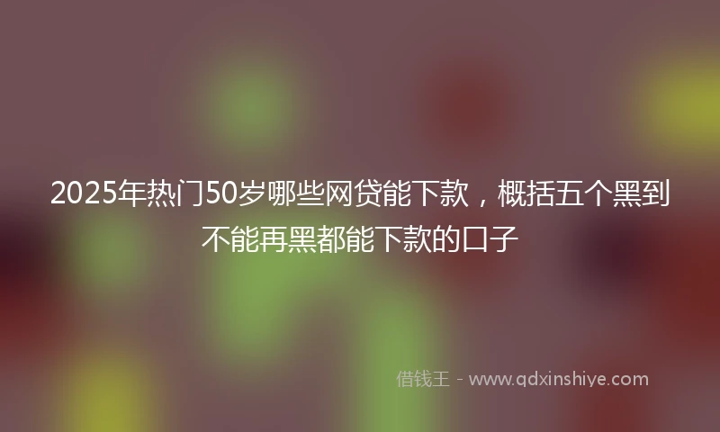 2025年热门50岁哪些网贷能下款，概括五个黑到不能再黑都能下款的口子