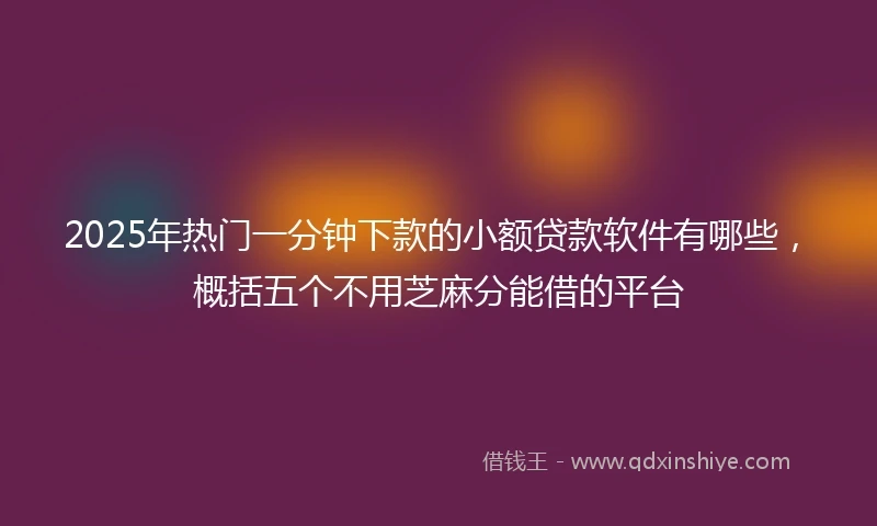 2025年热门一分钟下款的小额贷款软件有哪些，概括五个不用芝麻分能借的平台