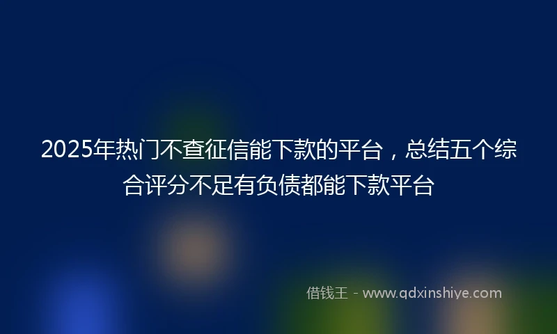 2025年热门不查征信能下款的平台，总结五个综合评分不足有负债都能下款平台