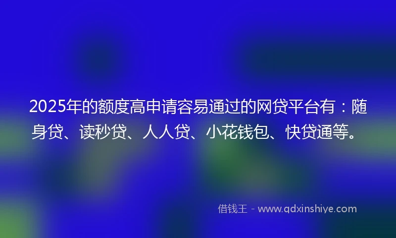 2025年的额度高申请容易通过的网贷平台有：随身贷、读秒贷、人人贷、小花钱包、快贷通等。