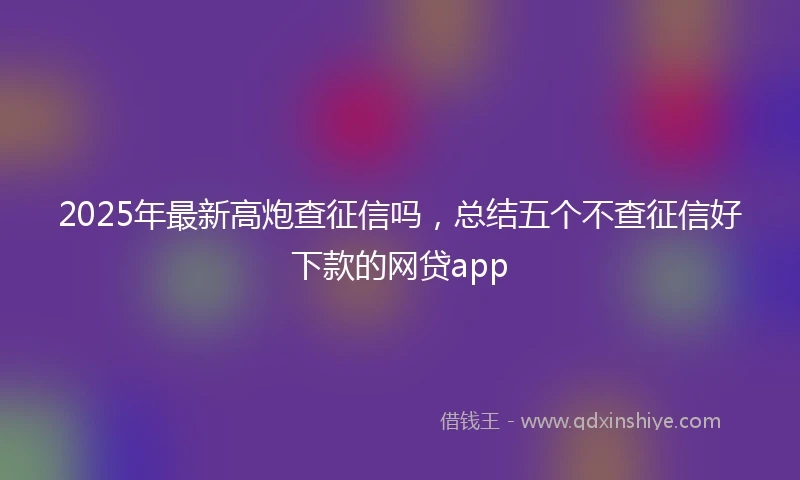 2025年最新高炮查征信吗，总结五个不查征信好下款的网贷app