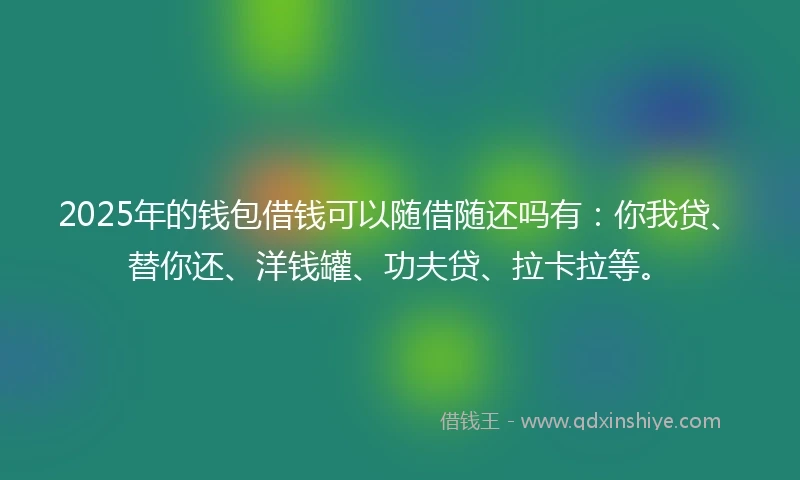 2025年的钱包借钱可以随借随还吗有：你我贷、替你还、洋钱罐、功夫贷、拉卡拉等。