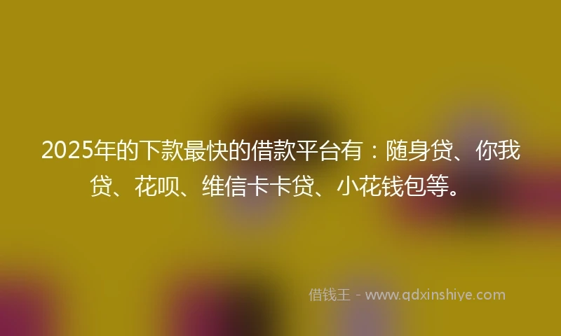 2025年的下款最快的借款平台有：随身贷、你我贷、花呗、维信卡卡贷、小花钱包等。
