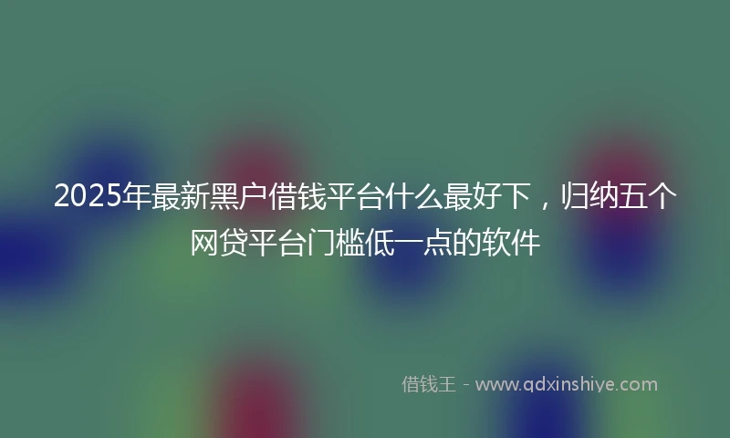 2025年最新黑户借钱平台什么最好下，归纳五个网贷平台门槛低一点的软件