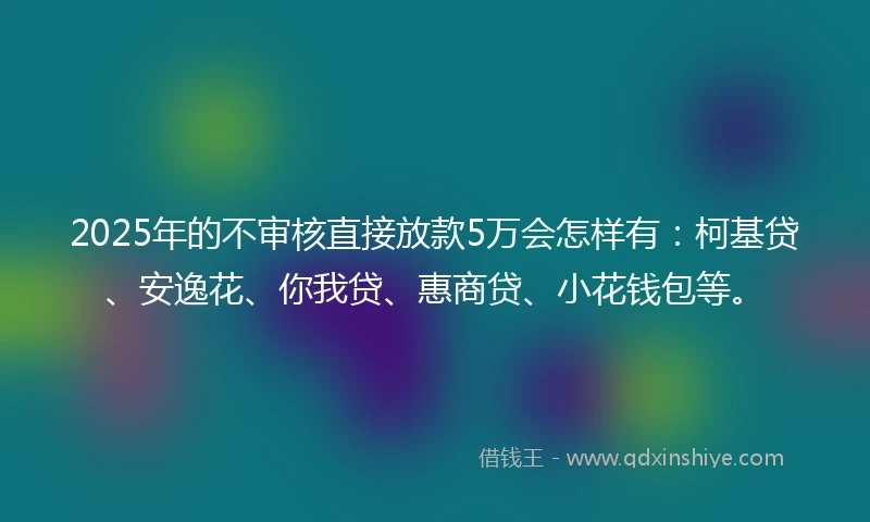 2025年的不审核直接放款5万会怎样有：柯基贷、安逸花、你我贷、惠商贷、小花钱包等。
