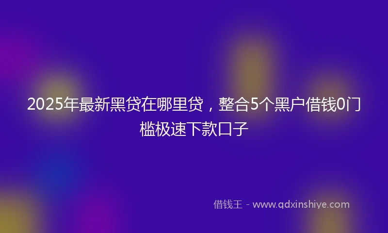 2025年最新黑贷在哪里贷，整合5个黑户借钱0门槛极速下款口子