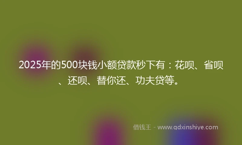 2025年的500块钱小额贷款秒下有：花呗、省呗、还呗、替你还、功夫贷等。