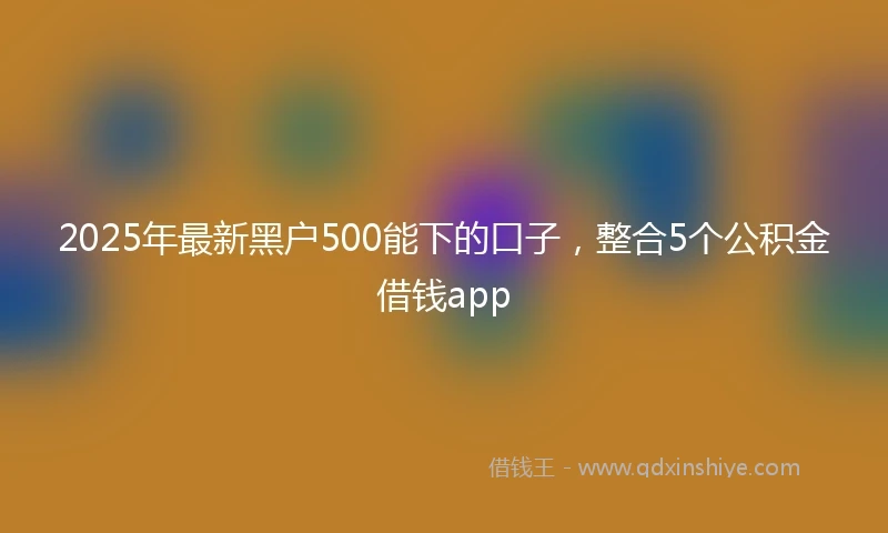 2025年最新黑户500能下的口子,整合5个公积金借钱app