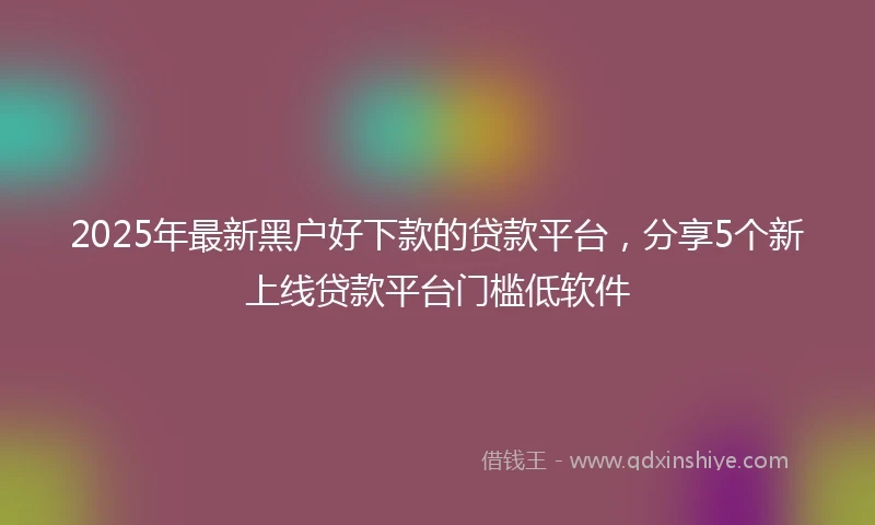 2025年最新黑户好下款的贷款平台，分享5个新上线贷款平台门槛低软件